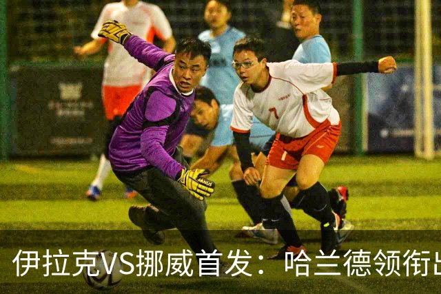伊拉克VS挪威首发：哈兰德领衔出战 厄德高坐镇中枢